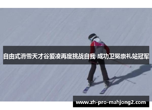 自由式滑雪天才谷爱凌再度挑战自我 成功卫冕崇礼站冠军