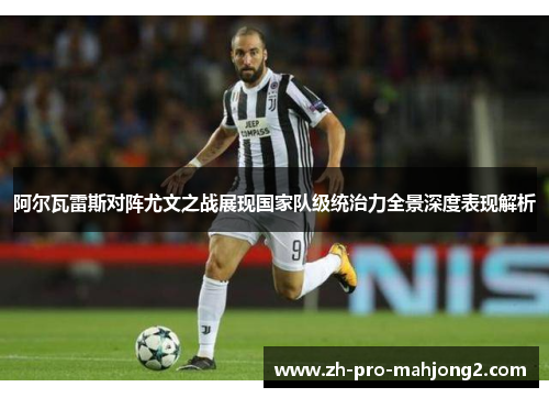 阿尔瓦雷斯对阵尤文之战展现国家队级统治力全景深度表现解析