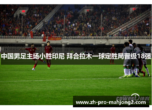 中国男足主场小胜印尼 拜合拉木一球定胜局晋级18强